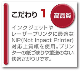 こだわり1 高品質　インクジェットやレーザープリンタに最適なNIP（Not　Inpact Printer)対応上質紙を使用。プリンターの紙づまりや重送のない快適さがウリです。