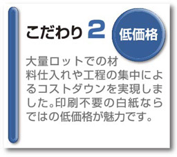 こだわり2低価格大量ロットでの材料仕入れや工程の集中によるコストダウンを実現しました。印刷不要の白紙ならではの低価格が魅力です。