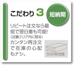 こだわり３　短納期　リピート注文なら最短で翌日着も可能！（近畿エリア内に限る）簡単再注文で在庫の心配もなし